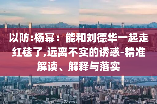 以防:楊冪：能和劉德華一起走紅毯了,遠離不實的誘惑-精準解讀、解釋與落實