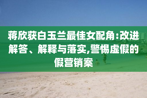 蔣欣獲白玉蘭最佳女配角:改進解答、解釋與落實,警惕虛假的假營銷案