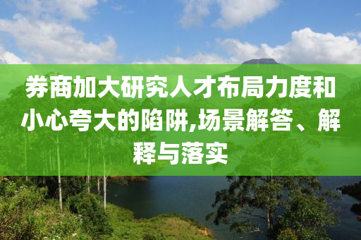 券商加大研究人才布局力度和小心夸大的陷阱,場景解答、解釋與落實