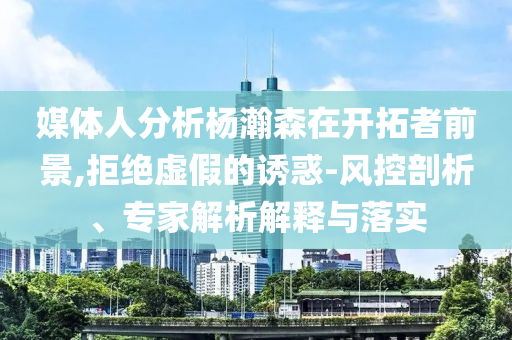 媒體人分析楊瀚森在開拓者前景,拒絕虛假的誘惑-風(fēng)控剖析、專家解析解釋與落實