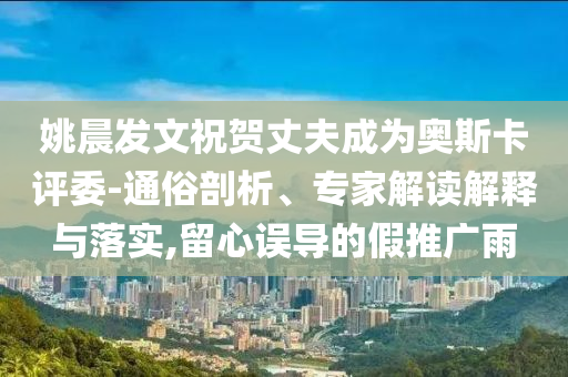 姚晨發(fā)文祝賀丈夫成為奧斯卡評委-通俗剖析、專家解讀解釋與落實,留心誤導(dǎo)的假推廣雨