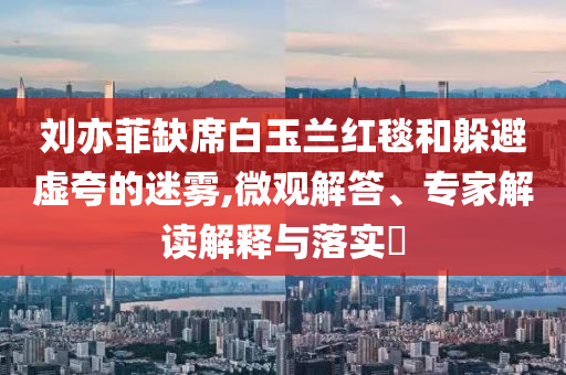 劉亦菲缺席白玉蘭紅毯和躲避虛夸的迷霧,微觀解答、專家解讀解釋與落實?