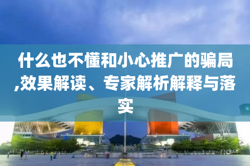 什么也不懂和小心推廣的騙局,效果解讀、專家解析解釋與落實