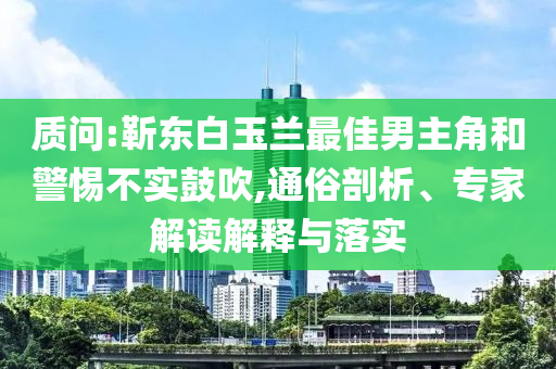 質(zhì)問:靳東白玉蘭最佳男主角和警惕不實鼓吹,通俗剖析、專家解讀解釋與落實