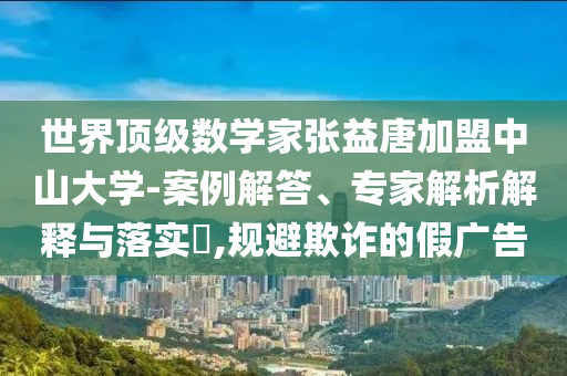 世界頂級數(shù)學(xué)家張益唐加盟中山大學(xué)-案例解答、專家解析解釋與落實?,規(guī)避欺詐的假廣告