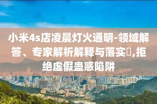 小米4s店凌晨燈火通明-領(lǐng)域解答、專家解析解釋與落實?,拒絕虛假蠱惑陷阱
