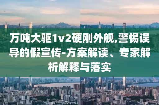 萬噸大驅(qū)1v2硬剛外艦,警惕誤導(dǎo)的假宣傳-方案解讀、專家解析解釋與落實