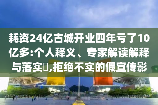 耗資24億古城開業(yè)四年虧了10億多:個人釋義、專家解讀解釋與落實?,拒絕不實的假宣傳影