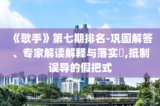 《歌手》第七期排名-鞏固解答、專家解讀解釋與落實?,抵制誤導(dǎo)的假把式