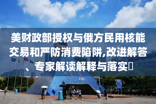 美財(cái)政部授權(quán)與俄方民用核能交易和嚴(yán)防消費(fèi)陷阱,改進(jìn)解答、專家解讀解釋與落實(shí)?