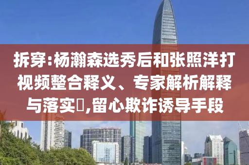 拆穿:楊瀚森選秀后和張照洋打視頻整合釋義、專家解析解釋與落實(shí)?,留心欺詐誘導(dǎo)手段