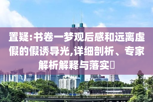 置疑:書卷一夢觀后感和遠(yuǎn)離虛假的假誘導(dǎo)光,詳細(xì)剖析、專家解析解釋與落實(shí)?