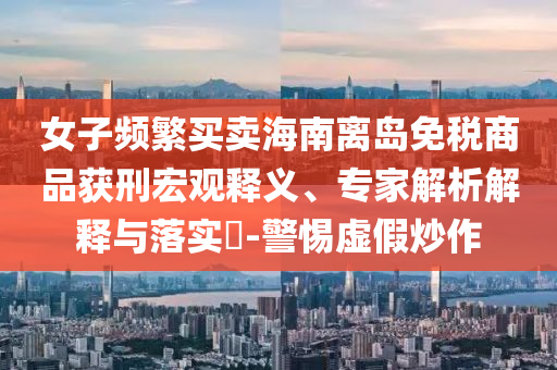 女子頻繁買賣海南離島免稅商品獲刑宏觀釋義、專家解析解釋與落實(shí)?-警惕虛假炒作