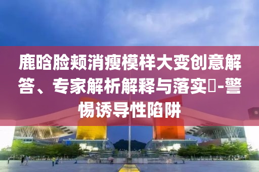 鹿晗臉頰消瘦模樣大變創(chuàng)意解答、專家解析解釋與落實(shí)?-警惕誘導(dǎo)性陷阱