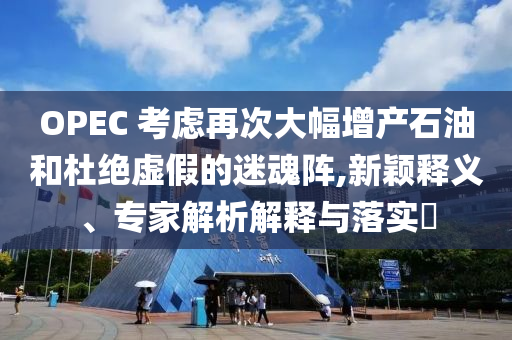 OPEC 考慮再次大幅增產(chǎn)石油和杜絕虛假的迷魂陣,新穎釋義、專家解析解釋與落實(shí)?