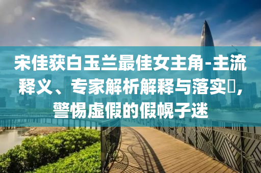宋佳獲白玉蘭最佳女主角-主流釋義、專家解析解釋與落實(shí)?,警惕虛假的假幌子迷
