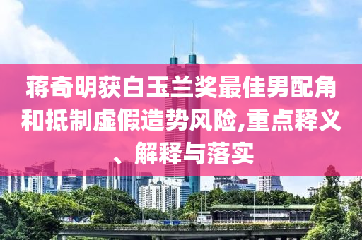 蔣奇明獲白玉蘭獎(jiǎng)最佳男配角和抵制虛假造勢(shì)風(fēng)險(xiǎn),重點(diǎn)釋義、解釋與落實(shí)