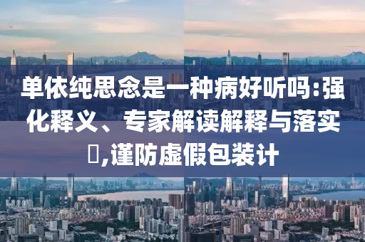 單依純思念是一種病好聽嗎:強化釋義、專家解讀解釋與落實?,謹防虛假包裝計