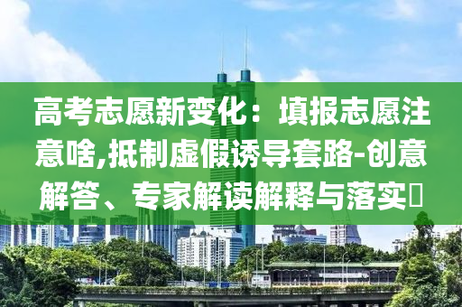 高考志愿新變化：填報志愿注意啥,抵制虛假誘導(dǎo)套路-創(chuàng)意解答、專家解讀解釋與落實?