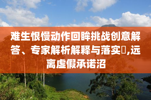 難生恨慢動作回眸挑戰(zhàn)創(chuàng)意解答、專家解析解釋與落實?,遠離虛假承諾沼