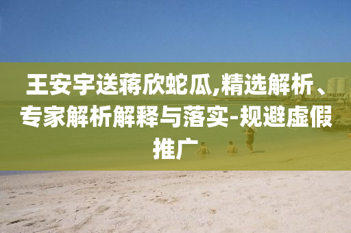 王安宇送蔣欣蛇瓜,精選解析、專家解析解釋與落實-規(guī)避虛假推廣