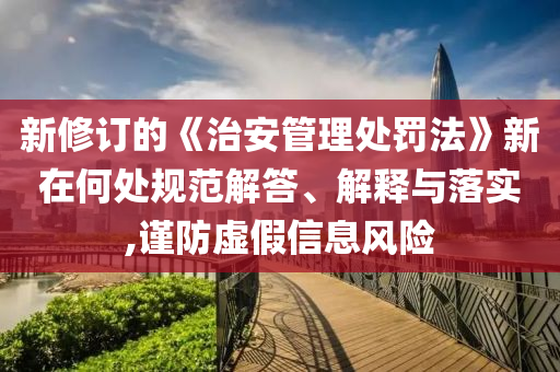 新修訂的《治安管理處罰法》新在何處規(guī)范解答、解釋與落實,謹防虛假信息風(fēng)險