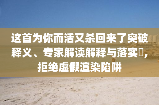 這首為你而活又殺回來了突破釋義、專家解讀解釋與落實?,拒絕虛假渲染陷阱