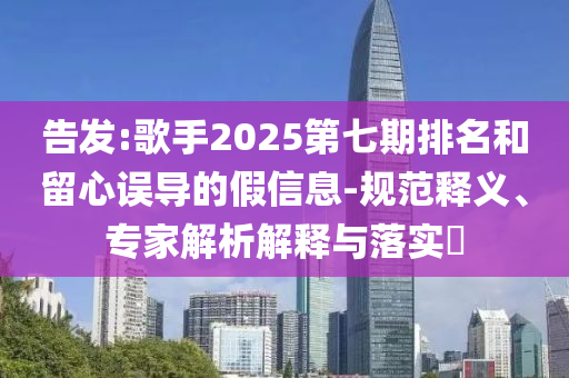 告發(fā):歌手2025第七期排名和留心誤導(dǎo)的假信息-規(guī)范釋義、專家解析解釋與落實?