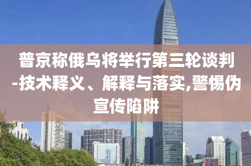 普京稱俄烏將舉行第三輪談判-技術(shù)釋義、解釋與落實,警惕偽宣傳陷阱
