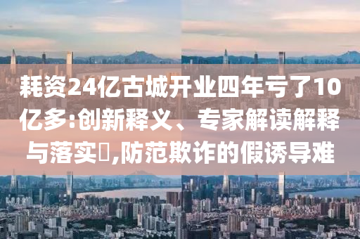 耗資24億古城開業(yè)四年虧了10億多:創(chuàng)新釋義、專家解讀解釋與落實?,防范欺詐的假誘導難