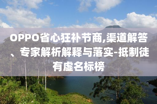 OPPO省心狂補(bǔ)節(jié)商,渠道解答、專家解析解釋與落實-抵制徒有虛名標(biāo)榜