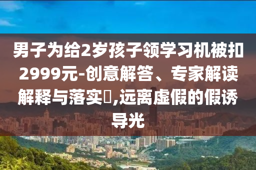 男子為給2歲孩子領(lǐng)學(xué)習(xí)機(jī)被扣2999元-創(chuàng)意解答、專家解讀解釋與落實(shí)?,遠(yuǎn)離虛假的假誘導(dǎo)光