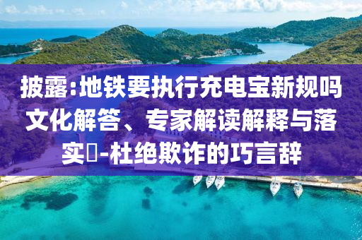 披露:地鐵要執(zhí)行充電寶新規(guī)嗎文化解答、專家解讀解釋與落實(shí)?-杜絕欺詐的巧言辭