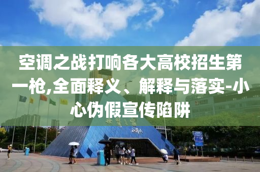 空調(diào)之戰(zhàn)打響各大高校招生第一槍,全面釋義、解釋與落實-小心偽假宣傳陷阱