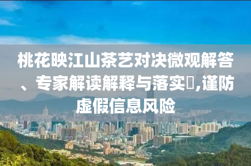 桃花映江山茶藝對決微觀解答、專家解讀解釋與落實?,謹防虛假信息風險