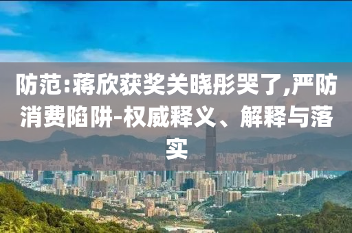 防范:蔣欣獲獎關曉彤哭了,嚴防消費陷阱-權威釋義、解釋與落實