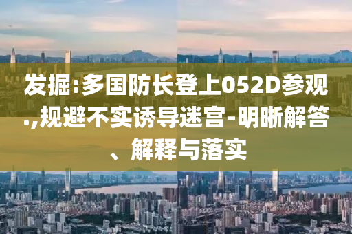 發(fā)掘:多國(guó)防長(zhǎng)登上052D參觀.,規(guī)避不實(shí)誘導(dǎo)迷宮-明晰解答、解釋與落實(shí)