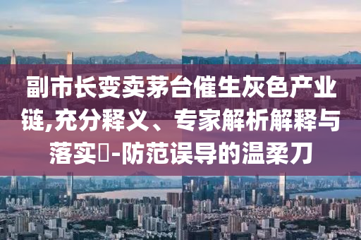 副市長(zhǎng)變賣茅臺(tái)催生灰色產(chǎn)業(yè)鏈,充分釋義、專家解析解釋與落實(shí)?-防范誤導(dǎo)的溫柔刀
