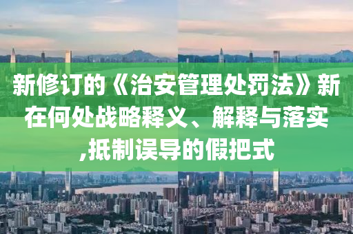 新修訂的《治安管理處罰法》新在何處戰(zhàn)略釋義、解釋與落實(shí),抵制誤導(dǎo)的假把式