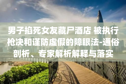 男子掐死女友藏尸酒店 被執(zhí)行槍決和謹(jǐn)防虛假的障眼法-通俗剖析、專家解析解釋與落實(shí)