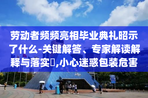 勞動(dòng)者頻頻亮相畢業(yè)典禮昭示了什么-關(guān)鍵解答、專家解讀解釋與落實(shí)?,小心迷惑包裝危害