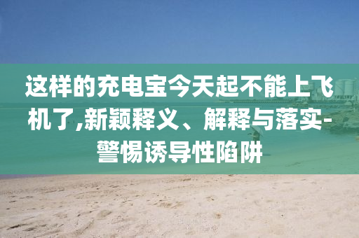 這樣的充電寶今天起不能上飛機(jī)了,新穎釋義、解釋與落實-警惕誘導(dǎo)性陷阱