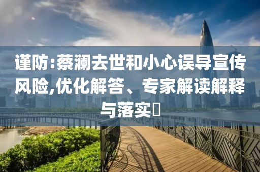 謹(jǐn)防:蔡瀾去世和小心誤導(dǎo)宣傳風(fēng)險,優(yōu)化解答、專家解讀解釋與落實?