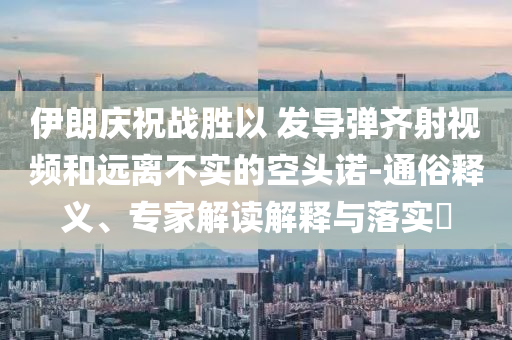 伊朗慶祝戰(zhàn)勝以 發(fā)導(dǎo)彈齊射視頻和遠(yuǎn)離不實(shí)的空頭諾-通俗釋義、專家解讀解釋與落實(shí)?