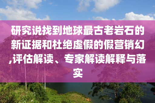 研究說找到地球最古老巖石的新證據(jù)和杜絕虛假的假營銷幻,評估解讀、專家解讀解釋與落實