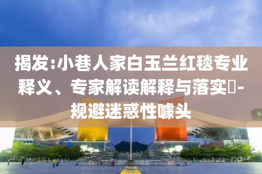 揭發(fā):小巷人家白玉蘭紅毯專業(yè)釋義、專家解讀解釋與落實?-規(guī)避迷惑性噱頭
