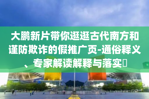 大鵬新片帶你逛逛古代南方和謹(jǐn)防欺詐的假推廣頁-通俗釋義、專家解讀解釋與落實?