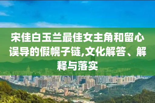 宋佳白玉蘭最佳女主角和留心誤導(dǎo)的假幌子鏈,文化解答、解釋與落實