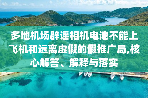 多地機場辟謠相機電池不能上飛機和遠(yuǎn)離虛假的假推廣局,核心解答、解釋與落實