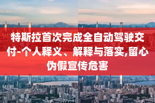 特斯拉首次完成全自動駕駛交付-個人釋義、解釋與落實,留心偽假宣傳危害